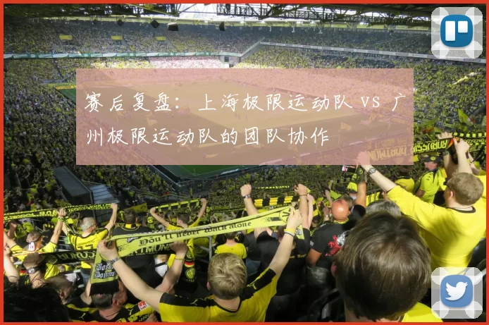赛后复盘：上海极限运动队 vs 广州极限运动队的团队协作