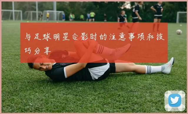 与足球明星合影时的注意事项和技巧分享