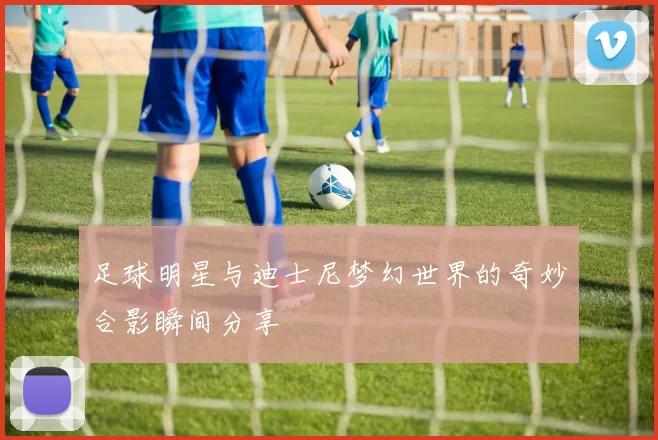 足球明星与迪士尼梦幻世界的奇妙合影瞬间分享