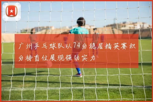 广州乒乓球队以74分稳居精英赛积分榜首位展现强劲实力