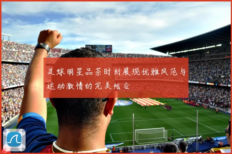 足球明星品茶时刻展现优雅风范与运动激情的完美结合