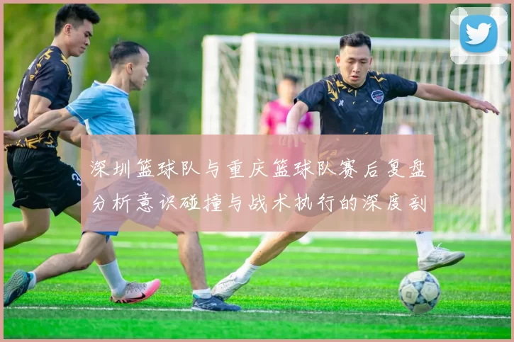 深圳篮球队与重庆篮球队赛后复盘分析意识碰撞与战术执行的深度剖析