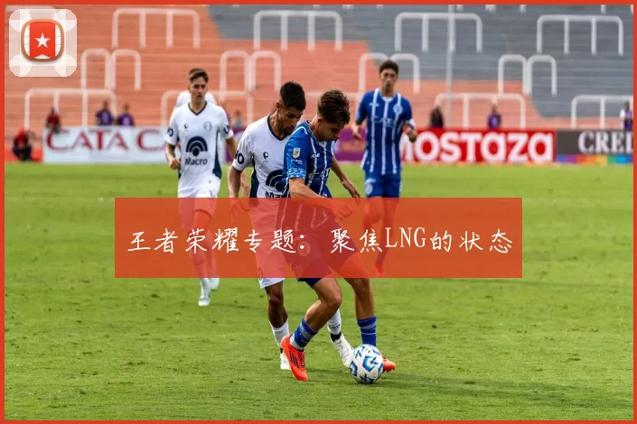 王者荣耀专题：聚焦LNG的状态