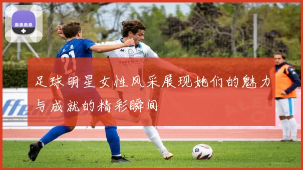 足球明星女性风采展现她们的魅力与成就的精彩瞬间