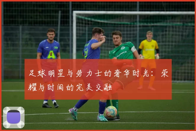 足球明星与劳力士的奢华时光：荣耀与时间的完美交融