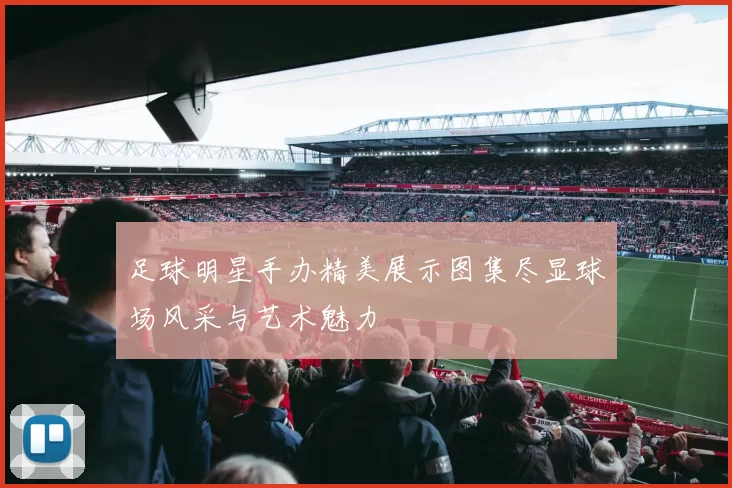 足球明星手办精美展示图集尽显球场风采与艺术魅力