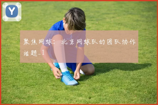 聚焦网球：北京网球队的团队协作话题_1